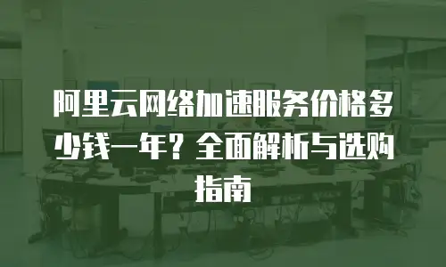 阿里云网络加速服务价格多少钱一年？全面解析与选购指南
