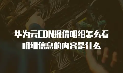 华为云CDN报价明细怎么看明细信息的内容是什么