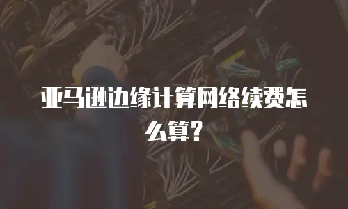 亚马逊边缘计算网络续费怎么算？