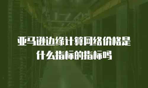 亚马逊边缘计算网络价格是什么指标的指标吗
