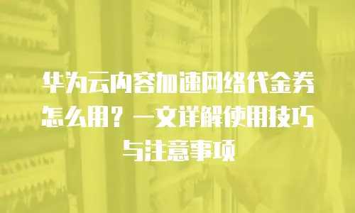 华为云内容加速网络代金券怎么用？一文详解使用技巧与注意事项