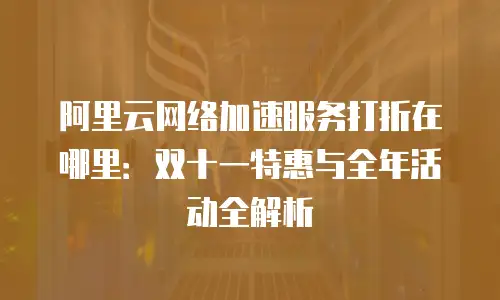 阿里云网络加速服务打折在哪里：双十一特惠与全年活动全解析