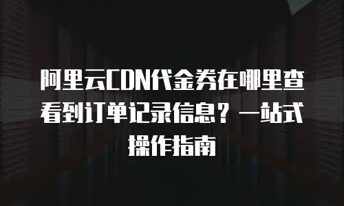 阿里云CDN代金券在哪里查看到订单记录信息？一站式操作指南