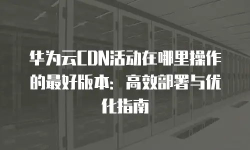 华为云CDN活动在哪里操作的最好版本：高效部署与优化指南