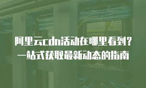 阿里云cdn活动在哪里看到？一站式获取最新动态的指南