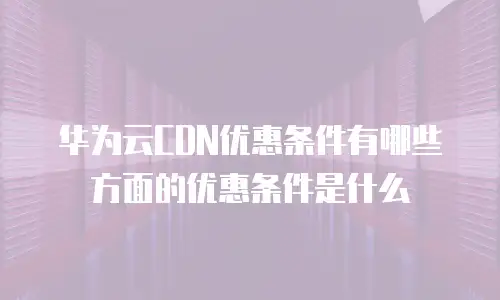 华为云CDN优惠条件有哪些方面的优惠条件是什么