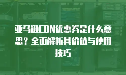 亚马逊CDN优惠券是什么意思？全面解析其价值与使用技巧