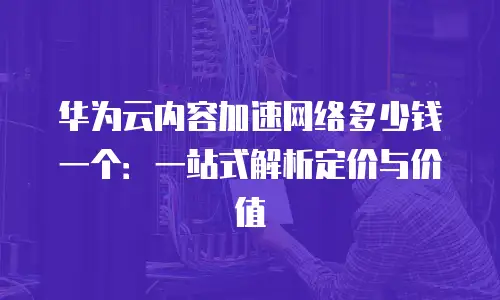 华为云内容加速网络多少钱一个：一站式解析定价与价值