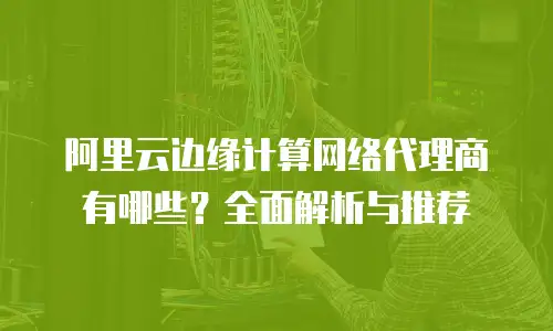阿里云边缘计算网络代理商有哪些？全面解析与推荐