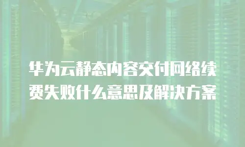 华为云静态内容交付网络续费失败什么意思及解决方案