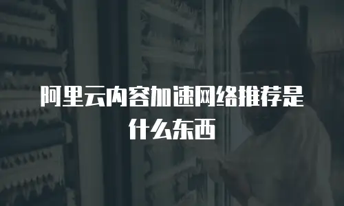 阿里云内容加速网络推荐是什么东西