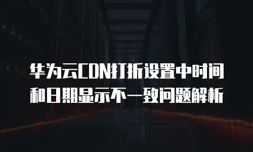 华为云CDN打折设置中时间和日期显示不一致问题解析