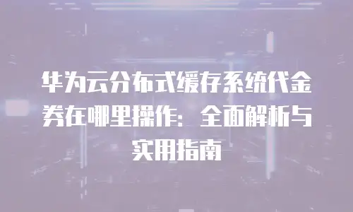 华为云分布式缓存系统代金券在哪里操作：全面解析与实用指南