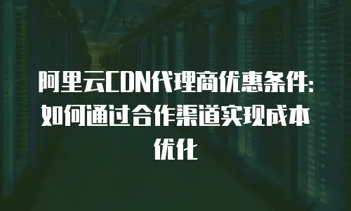 阿里云CDN代理商优惠条件：如何通过合作渠道实现成本优化