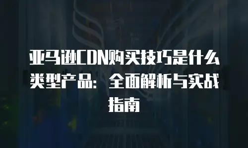 亚马逊CDN购买技巧是什么类型产品：全面解析与实战指南