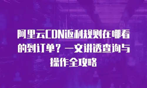 阿里云CDN返利规则在哪看的到订单？一文讲透查询与操作全攻略