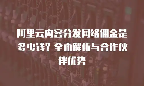 阿里云内容分发网络佣金是多少钱？全面解析与合作伙伴优势