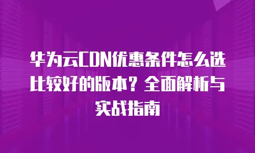 华为云CDN优惠条件怎么选比较好的版本？全面解析与实战指南
