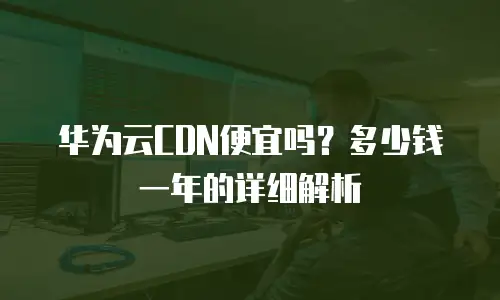 华为云CDN便宜吗？多少钱一年的详细解析