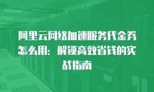 阿里云网络加速服务代金券怎么用：解锁高效省钱的实战指南