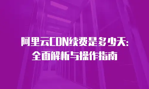 阿里云CDN续费是多少天：全面解析与操作指南