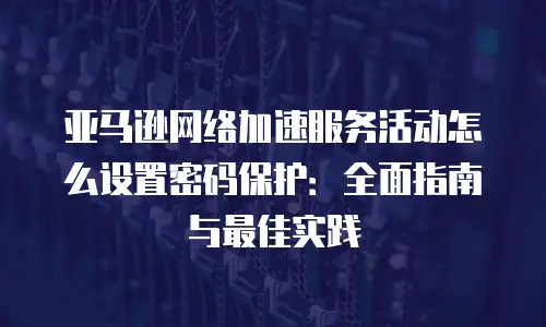 亚马逊网络加速服务活动怎么设置密码保护：全面指南与最佳实践
