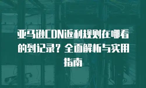亚马逊CDN返利规则在哪看的到记录？全面解析与实用指南