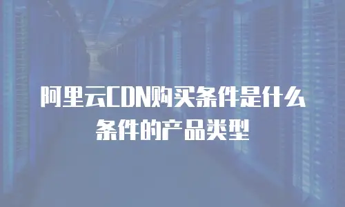 阿里云CDN购买条件是什么条件的产品类型