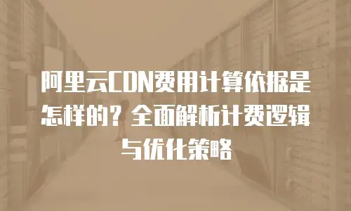 阿里云CDN费用计算依据是怎样的？全面解析计费逻辑与优化策略
