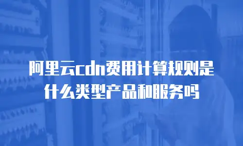 阿里云cdn费用计算规则是什么类型产品和服务吗