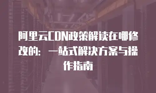 阿里云CDN政策解读在哪修改的：一站式解决方案与操作指南