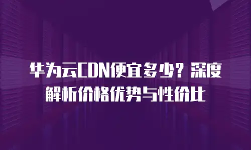 华为云CDN便宜多少？深度解析价格优势与性价比