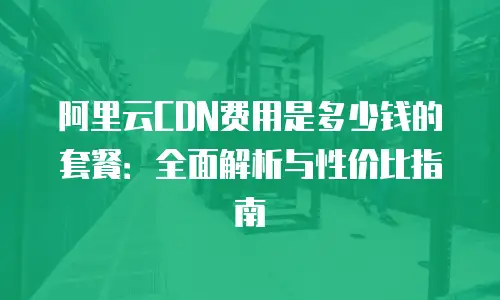 阿里云CDN费用是多少钱的套餐：全面解析与性价比指南