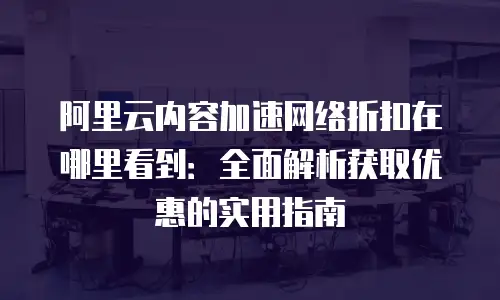 阿里云内容加速网络折扣在哪里看到：全面解析获取优惠的实用指南