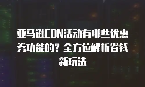 亚马逊CDN活动有哪些优惠券功能的？全方位解析省钱新玩法