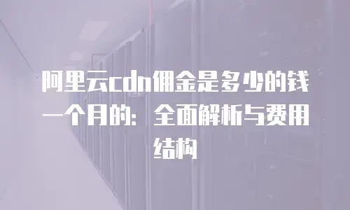 阿里云cdn佣金是多少的钱一个月的：全面解析与费用结构