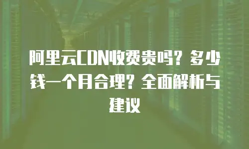 阿里云CDN收费贵吗？多少钱一个月合理？全面解析与建议