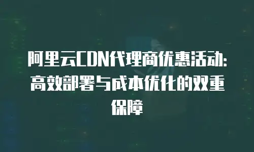 阿里云CDN代理商优惠活动：高效部署与成本优化的双重保障