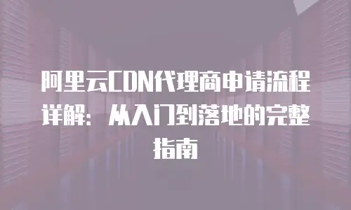 阿里云CDN代理商申请流程详解：从入门到落地的完整指南