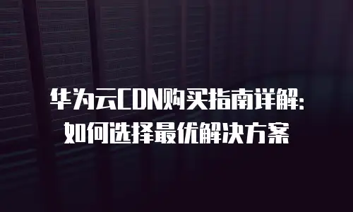 华为云CDN购买指南详解：如何选择最优解决方案