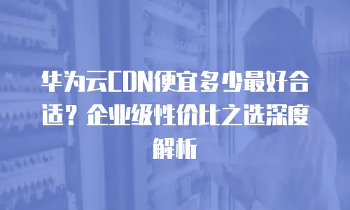 华为云CDN便宜多少最好合适？企业级性价比之选深度解析