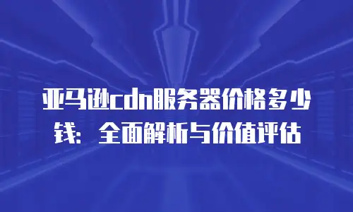 亚马逊cdn服务器价格多少钱：全面解析与价值评估
