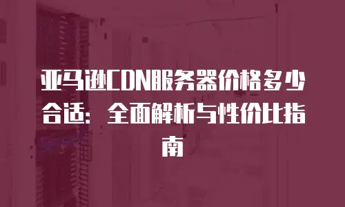 亚马逊CDN服务器价格多少合适：全面解析与性价比指南