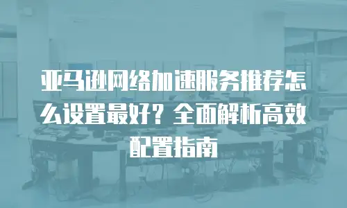 亚马逊网络加速服务推荐怎么设置最好？全面解析高效配置指南