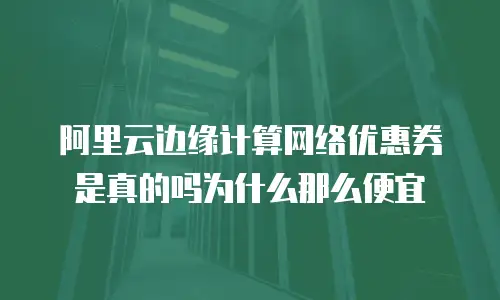 阿里云边缘计算网络优惠券是真的吗为什么那么便宜