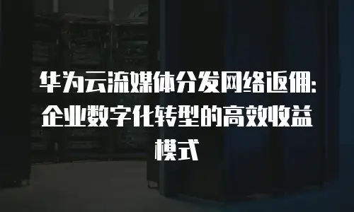 华为云流媒体分发网络返佣：企业数字化转型的高效收益模式