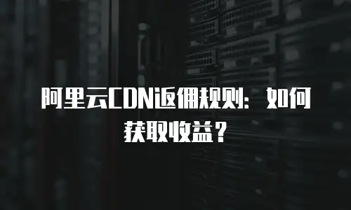 阿里云CDN返佣规则：如何获取收益？