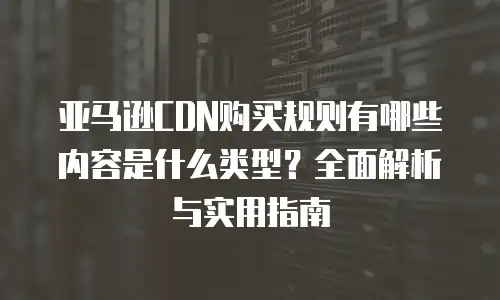 亚马逊CDN购买规则有哪些内容是什么类型？全面解析与实用指南