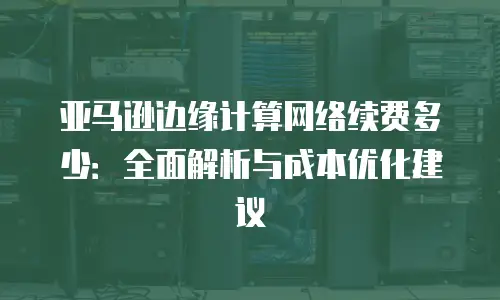 亚马逊边缘计算网络续费多少：全面解析与成本优化建议