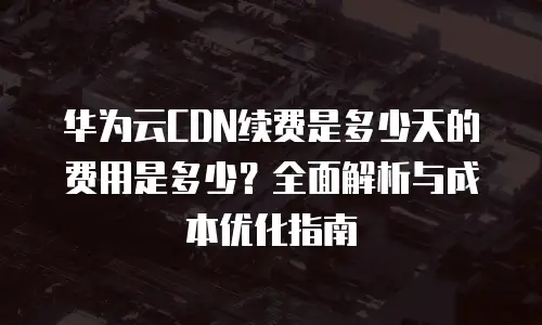 华为云CDN续费是多少天的费用是多少？全面解析与成本优化指南